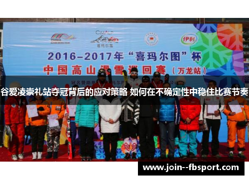 谷爱凌崇礼站夺冠背后的应对策略 如何在不确定性中稳住比赛节奏