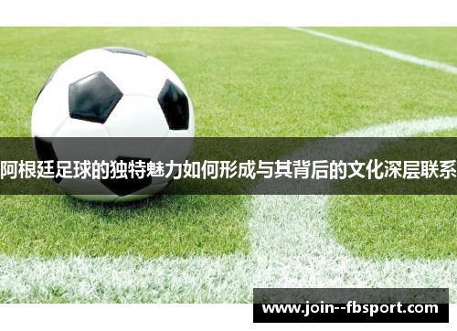 阿根廷足球的独特魅力如何形成与其背后的文化深层联系 阿根廷足球的独特魅力如何形成与其背后的文化深层联系